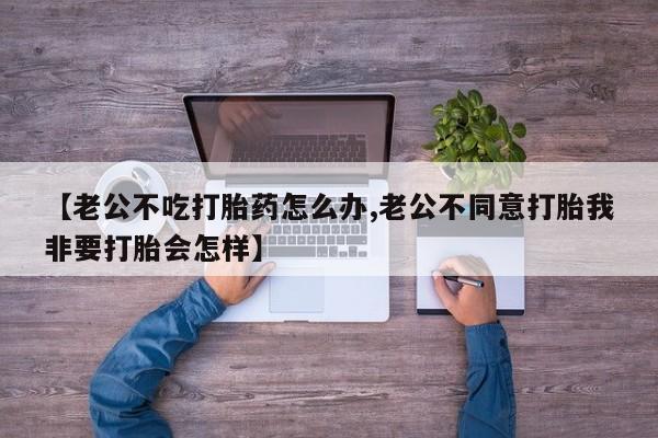 卖打胎药的微信【老公不吃打胎药怎么办,老公不同意打胎我非要打胎会怎样】