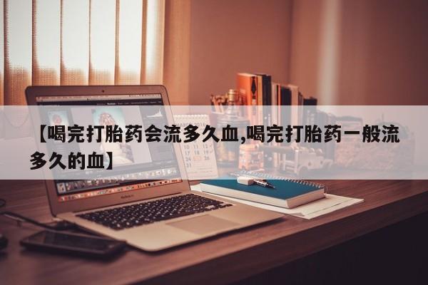 卖打胎药的微信【喝完打胎药会流多久血,喝完打胎药一般流多久的血】