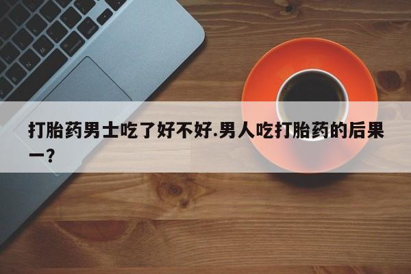 卖打胎药的微信打胎药男士吃了好不好.男人吃打胎药的后果一？