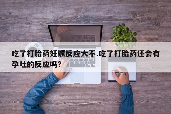卖打胎药的微信吃了打胎药妊娠反应大不.吃了打胎药还会有孕吐的反应吗？