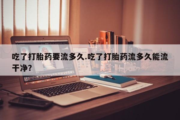 卖打胎药的微信吃了打胎药要流多久.吃了打胎药流多久能流干净？