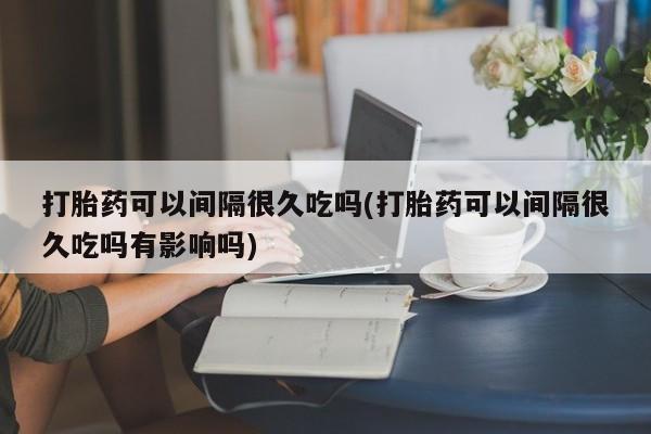 卖打胎药的微信打胎药可以间隔很久吃吗(打胎药可以间隔很久吃吗有影响吗)