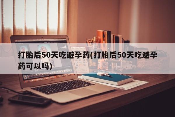卖打胎药的微信打胎后50天吃避孕药(打胎后50天吃避孕药可以吗)