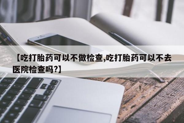 卖打胎药的微信【吃打胎药可以不做检查,吃打胎药可以不去医院检查吗?】