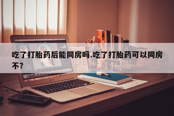 卖打胎药的微信吃了打胎药后能同房吗.吃了打胎药可以同房不？