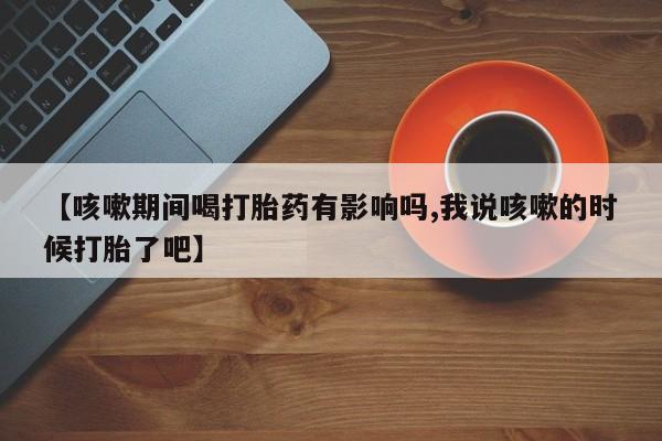 卖打胎药的微信【咳嗽期间喝打胎药有影响吗,我说咳嗽的时候打胎了吧】