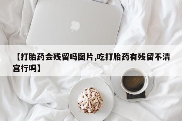 卖打胎药的微信【打胎药会残留吗图片,吃打胎药有残留不清宫行吗】