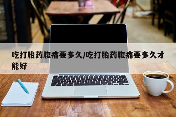 卖打胎药的微信吃打胎药腹痛要多久/吃打胎药腹痛要多久才能好