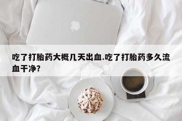 卖打胎药的微信吃了打胎药大概几天出血.吃了打胎药多久流血干净？