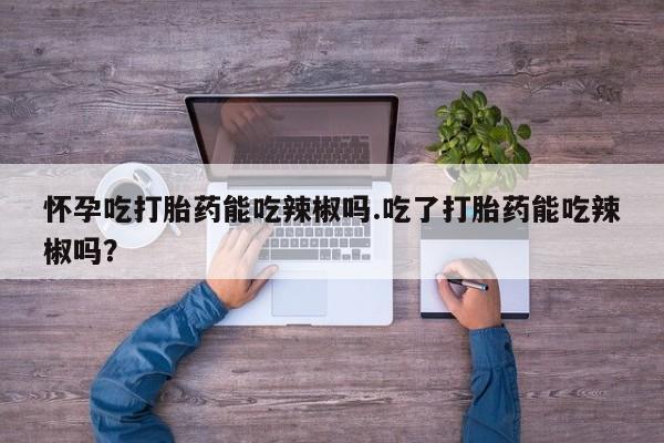 卖打胎药的微信怀孕吃打胎药能吃辣椒吗.吃了打胎药能吃辣椒吗？