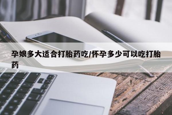 卖打胎药的微信孕娘多大适合打胎药吃/怀孕多少可以吃打胎药
