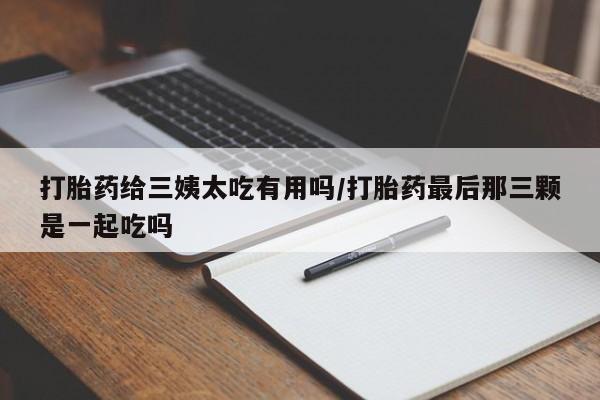 卖打胎药的微信打胎药给三姨太吃有用吗/打胎药最后那三颗是一起吃吗