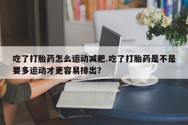 卖打胎药的微信吃了打胎药怎么运动减肥.吃了打胎药是不是要多运动才更容易排出？
