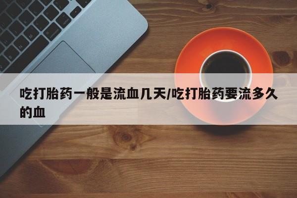 卖打胎药的微信吃打胎药一般是流血几天/吃打胎药要流多久的血