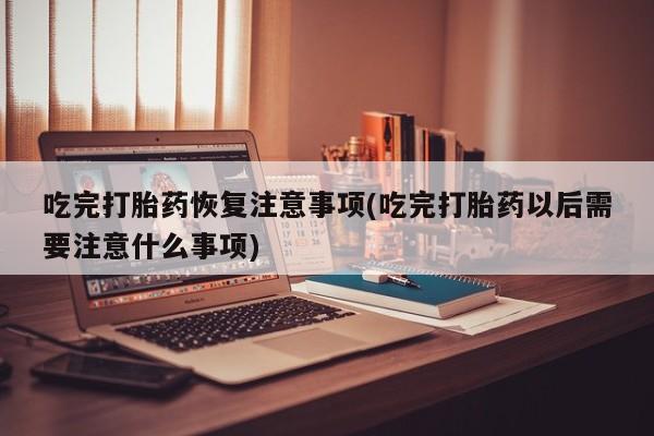 卖打胎药的微信吃完打胎药恢复注意事项(吃完打胎药以后需要注意什么事项)