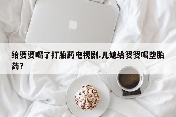 卖打胎药的微信给婆婆喝了打胎药电视剧.儿媳给婆婆喝堕胎药？