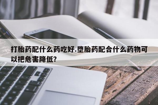 卖打胎药的微信打胎药配什么药吃好.堕胎药配合什么药物可以把危害降低？