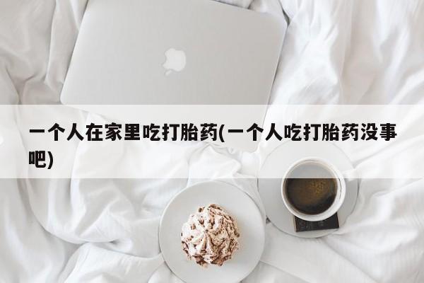 卖打胎药的微信一个人在家里吃打胎药(一个人吃打胎药没事吧)