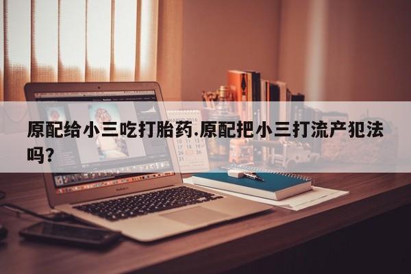 卖打胎药的微信原配给小三吃打胎药.原配把小三打流产犯法吗？
