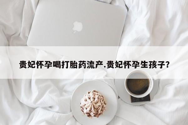 卖打胎药的微信贵妃怀孕喝打胎药流产.贵妃怀孕生孩子？