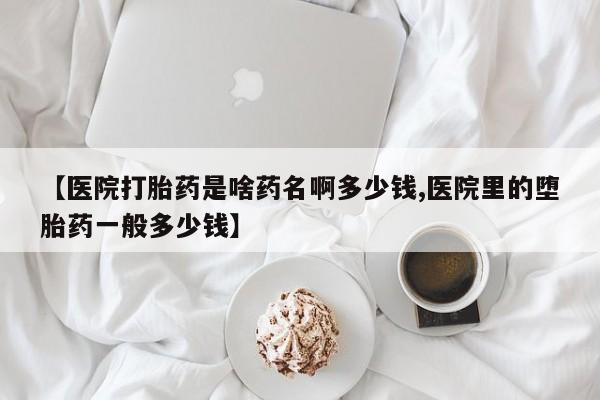 卖打胎药的微信【医院打胎药是啥药名啊多少钱,医院里的堕胎药一般多少钱】