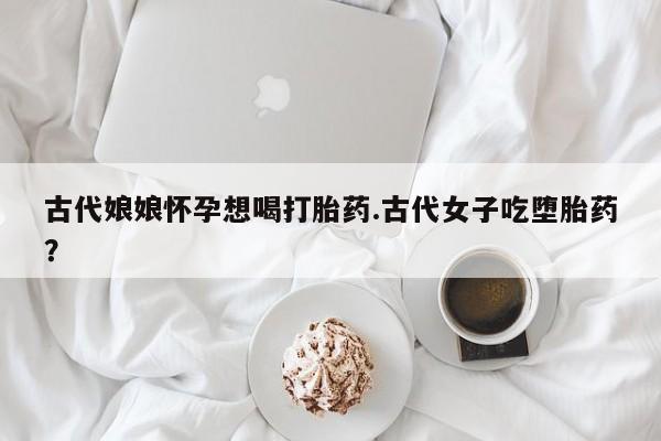 卖打胎药的微信古代娘娘怀孕想喝打胎药.古代女子吃堕胎药？