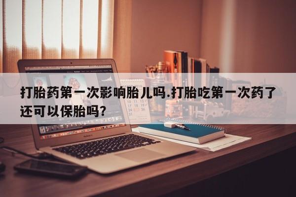 卖打胎药的微信打胎药第一次影响胎儿吗.打胎吃第一次药了还可以保胎吗？