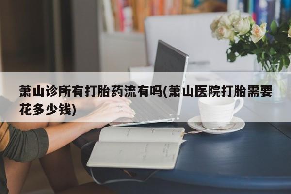 卖打胎药的微信萧山诊所有打胎药流有吗(萧山医院打胎需要花多少钱)