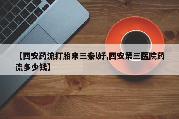 卖打胎药的微信【西安药流打胎来三秦l好,西安第三医院药流多少钱】