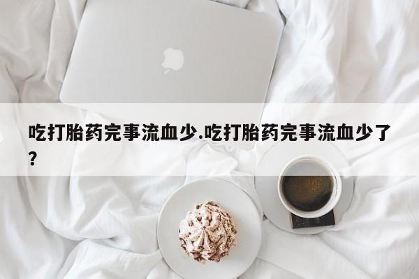 卖打胎药的微信吃打胎药完事流血少.吃打胎药完事流血少了？
