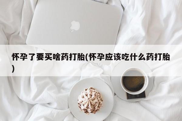 卖打胎药的微信怀孕了要买啥药打胎(怀孕应该吃什么药打胎)