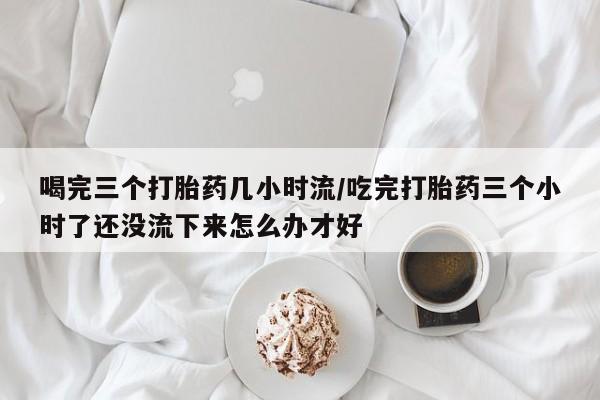 卖打胎药的微信喝完三个打胎药几小时流/吃完打胎药三个小时了还没流下来怎么办才好
