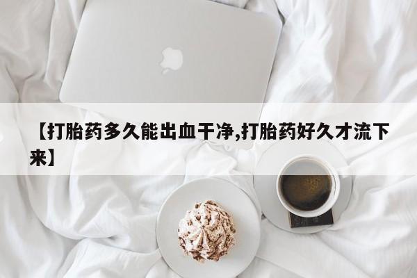 卖打胎药的微信【打胎药多久能出血干净,打胎药好久才流下来】