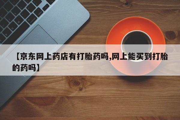 卖打胎药的微信【京东网上药店有打胎药吗,网上能买到打胎的药吗】