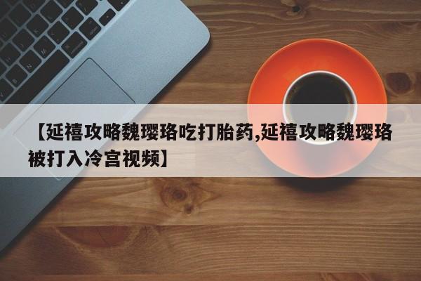 卖打胎药的微信【延禧攻略魏璎珞吃打胎药,延禧攻略魏璎珞被打入冷宫视频】