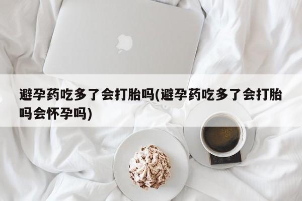 卖打胎药的微信避孕药吃多了会打胎吗(避孕药吃多了会打胎吗会怀孕吗)