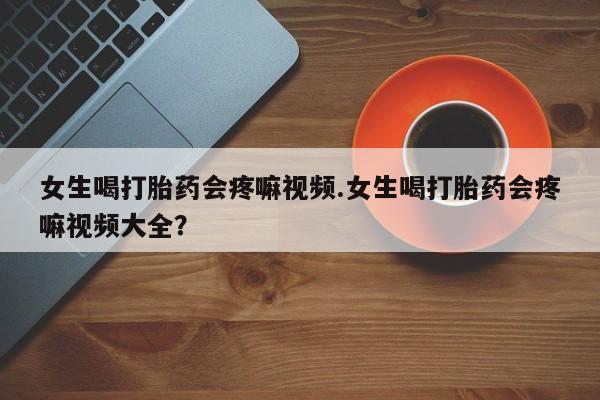 卖打胎药的微信女生喝打胎药会疼嘛视频.女生喝打胎药会疼嘛视频大全？