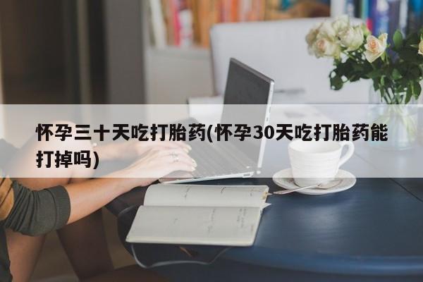 卖打胎药的微信怀孕三十天吃打胎药(怀孕30天吃打胎药能打掉吗)