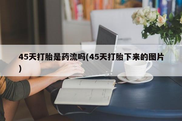 卖打胎药的微信45天打胎是药流吗(45天打胎下来的图片)