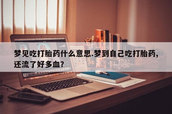 卖打胎药的微信梦见吃打胎药什么意思.梦到自己吃打胎药,还流了好多血？