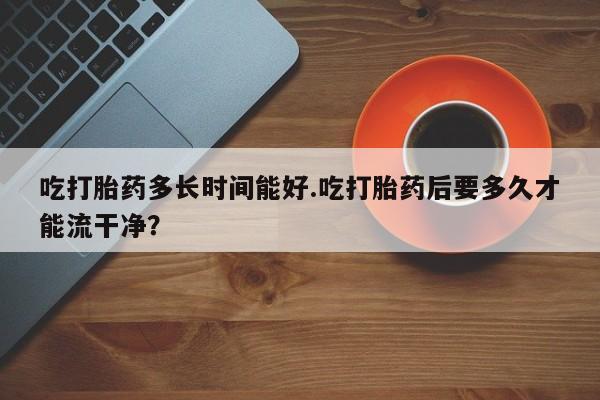 卖打胎药的微信吃打胎药多长时间能好.吃打胎药后要多久才能流干净？