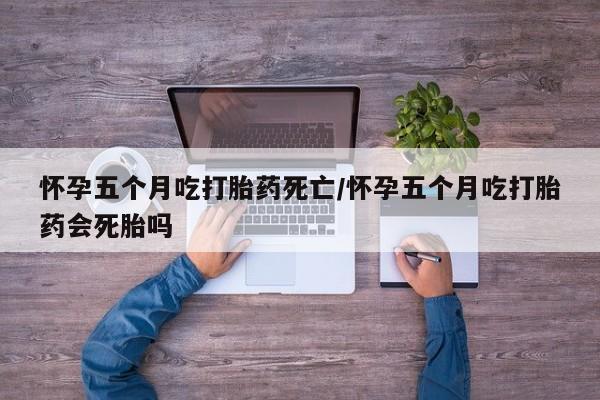 卖打胎药的微信怀孕五个月吃打胎药死亡/怀孕五个月吃打胎药会死胎吗