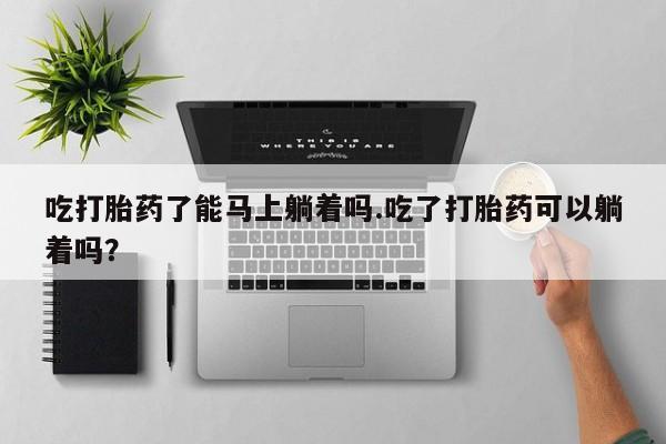 卖打胎药的微信吃打胎药了能马上躺着吗.吃了打胎药可以躺着吗？