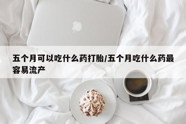 卖打胎药的微信五个月可以吃什么药打胎/五个月吃什么药最容易流产