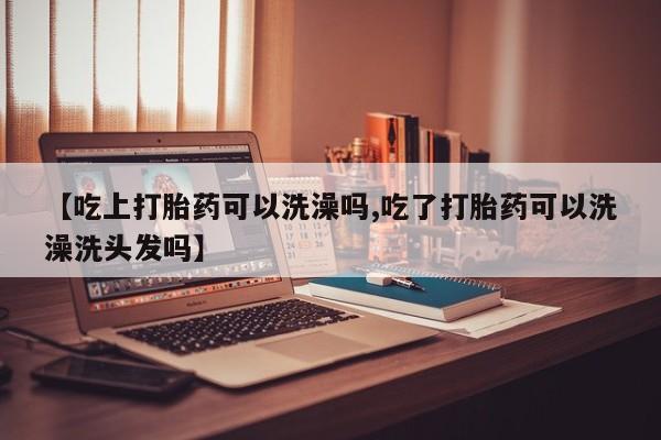 卖打胎药的微信【吃上打胎药可以洗澡吗,吃了打胎药可以洗澡洗头发吗】
