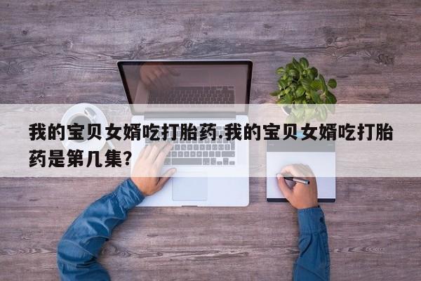 卖打胎药的微信我的宝贝女婿吃打胎药.我的宝贝女婿吃打胎药是第几集？