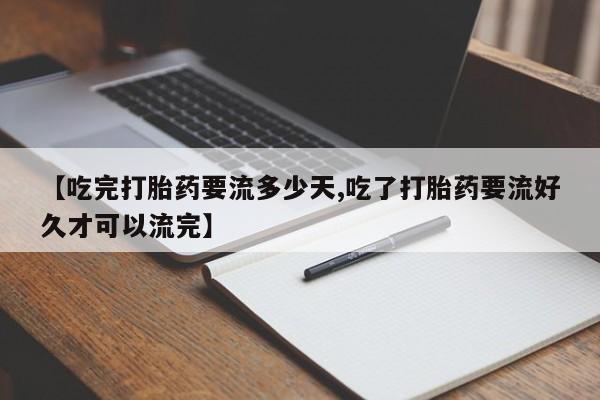卖打胎药的微信【吃完打胎药要流多少天,吃了打胎药要流好久才可以流完】
