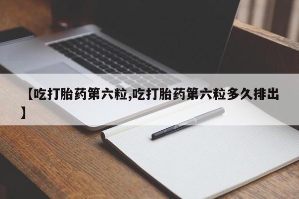 卖打胎药的微信【吃打胎药第六粒,吃打胎药第六粒多久排出】