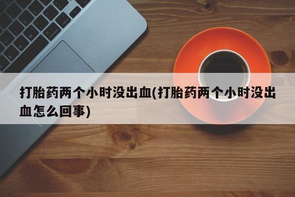 卖打胎药的微信打胎药两个小时没出血(打胎药两个小时没出血怎么回事)