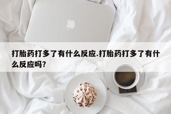 卖打胎药的微信打胎药打多了有什么反应.打胎药打多了有什么反应吗？